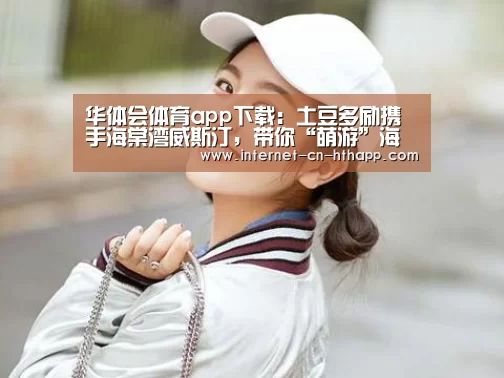 华体会体育app下载:土豆多励携手海棠湾威斯汀,带你“萌游”海岛(图3) 华体会体育app下载